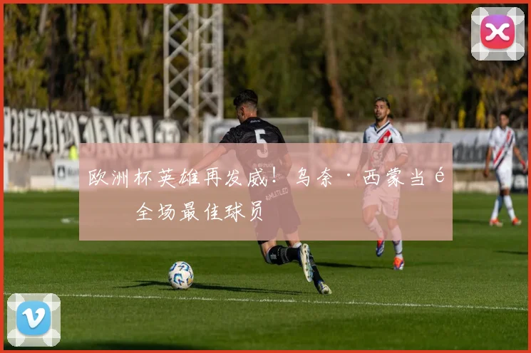 欧洲杯英雄再发威！乌奈·西蒙当选全场最佳球员