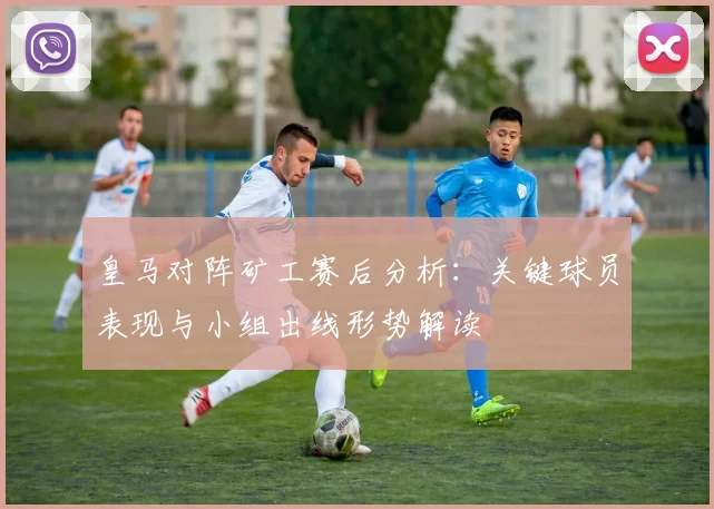 皇马对阵矿工赛后分析：关键球员表现与小组出线形势解读